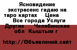 Ясновидение экстрасенс гадаю на таро картах  › Цена ­ 1 000 - Все города Услуги » Другие   . Челябинская обл.,Кыштым г.